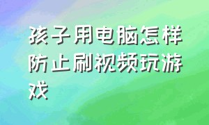 孩子用电脑怎样防止刷视频玩游戏