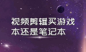 视频剪辑买游戏本还是笔记本