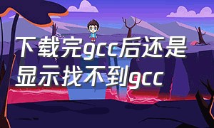 下载完gcc后还是显示找不到gcc