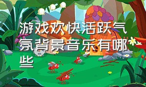 游戏欢快活跃气氛背景音乐有哪些