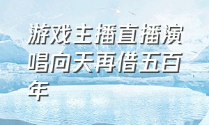 游戏主播直播演唱向天再借五百年