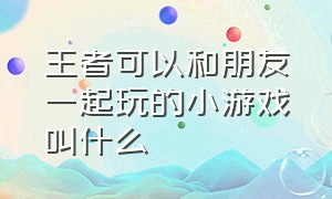 王者可以和朋友一起玩的小游戏叫什么