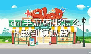 dnf手游韩服怎么下载到模拟器