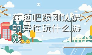 在酒吧跟刚认识的异性玩什么游戏