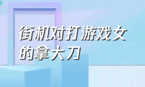 街机对打游戏女的拿大刀