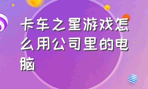 卡车之星游戏怎么用公司里的电脑