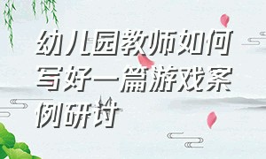 幼儿园教师如何写好一篇游戏案例研讨