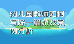 幼儿园教师如何写好一篇游戏案例分析