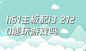 h61主板配i3 2120能玩游戏吗