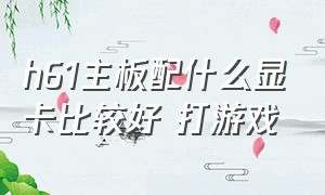 h61主板配什么显卡比较好 打游戏