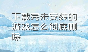 下载完未安装的游戏怎么彻底删除