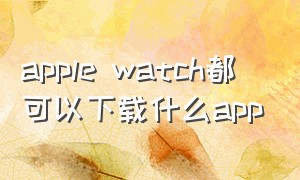 apple watch都可以下载什么app