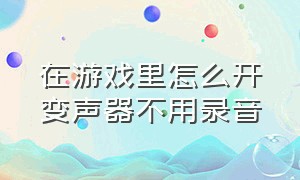 在游戏里怎么开变声器不用录音