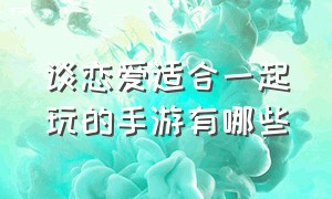 谈恋爱适合一起玩的手游有哪些