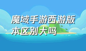 魔域手游西游版本区别大吗