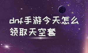 dnf手游今天怎么领取天空套