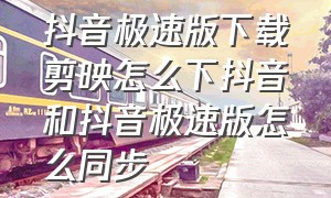 抖音极速版下载剪映怎么下抖音和抖音极速版怎么同步