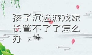 孩子沉迷游戏家长管不了了怎么办