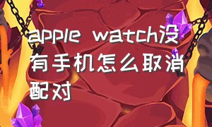 apple watch没有手机怎么取消配对