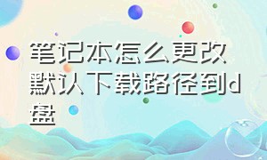 笔记本怎么更改默认下载路径到d盘