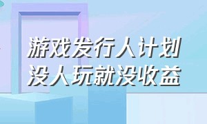 游戏发行人计划没人玩就没收益