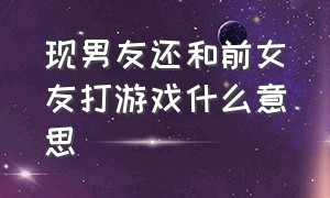 现男友还和前女友打游戏什么意思