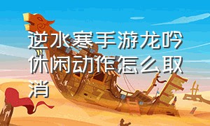 逆水寒手游龙吟休闲动作怎么取消