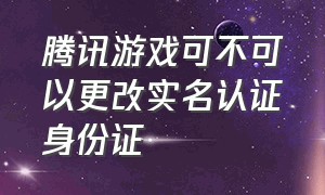 腾讯游戏可不可以更改实名认证身份证