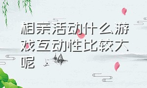 相亲活动什么游戏互动性比较大呢