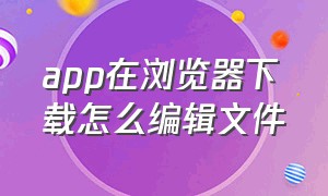 app在浏览器下载怎么编辑文件