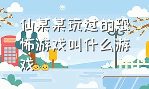 仙某某玩过的恐怖游戏叫什么游戏