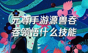 元尊手游源兽吞吞领悟什么技能