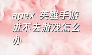 apex 英雄手游进不去游戏怎么办