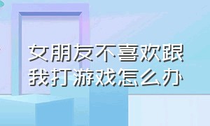 女朋友不喜欢跟我打游戏怎么办