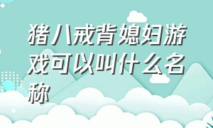 猪八戒背媳妇游戏可以叫什么名称