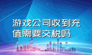 游戏公司收到充值需要交税吗