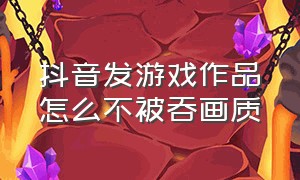 抖音发游戏作品怎么不被吞画质