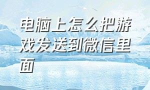 电脑上怎么把游戏发送到微信里面