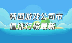 韩国游戏公司市值排行榜最新