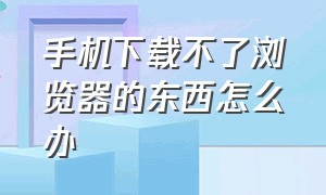 手机下载不了浏览器的东西怎么办