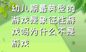 幼儿期最典型的游戏是象征性游戏吗为什么不是游戏