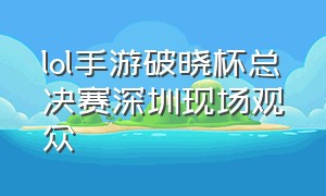 lol手游破晓杯总决赛深圳现场观众