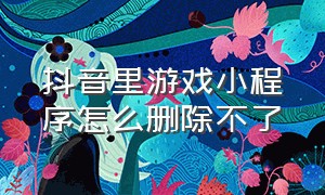 抖音里游戏小程序怎么删除不了