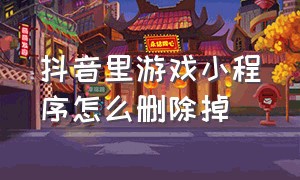 抖音里游戏小程序怎么删除掉