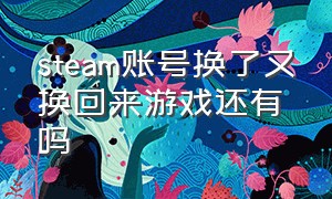 steam账号换了又换回来游戏还有吗