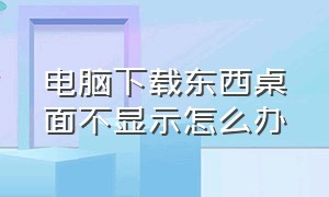 电脑下载东西桌面不显示怎么办