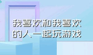 我喜欢和我喜欢的人一起玩游戏