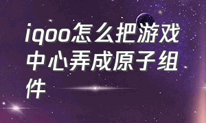 iqoo怎么把游戏中心弄成原子组件