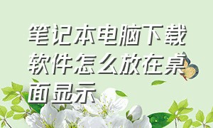 笔记本电脑下载软件怎么放在桌面显示