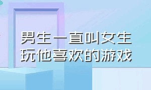 男生一直叫女生玩他喜欢的游戏